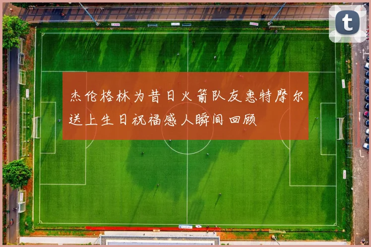 杰伦格林为昔日火箭队友惠特摩尔送上生日祝福感人瞬间回顾
