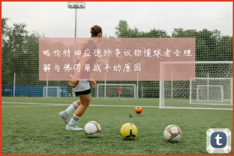 略伦特回应德帅争议称懂球者会理解与佛得角战平的原因