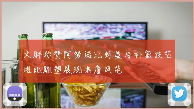 文胖称赞阿努诺比封盖与补篮技艺堪比雕塑展现老詹风范