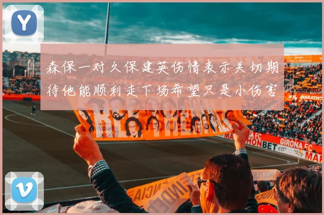 森保一对久保建英伤情表示关切期待他能顺利走下场希望只是小伤害