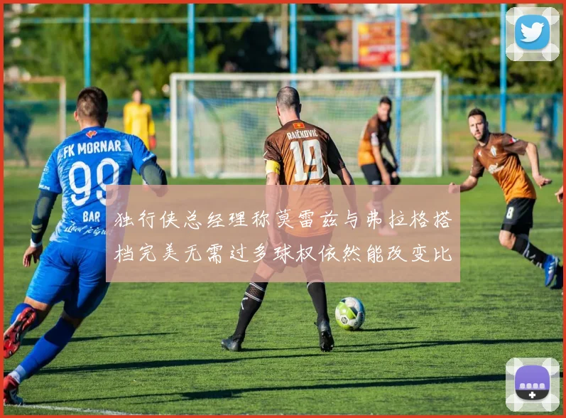 独行侠总经理称莫雷兹与弗拉格搭档完美无需过多球权依然能改变比赛局势