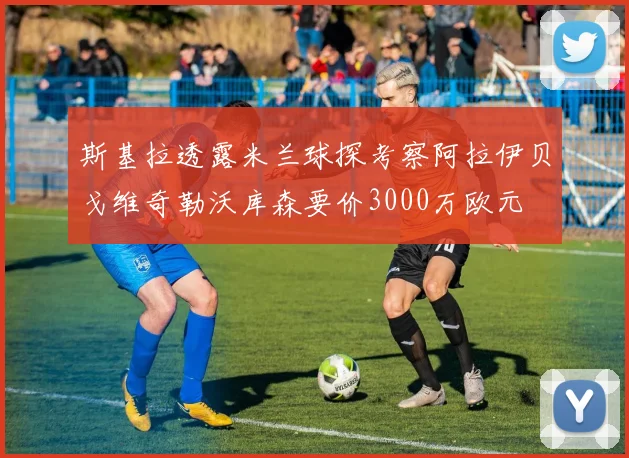 斯基拉透露米兰球探考察阿拉伊贝戈维奇勒沃库森要价3000万欧元