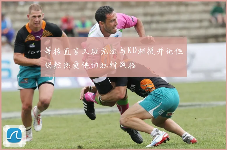 蒂格直言文班无法与KD相提并论但仍然热爱他的独特风格