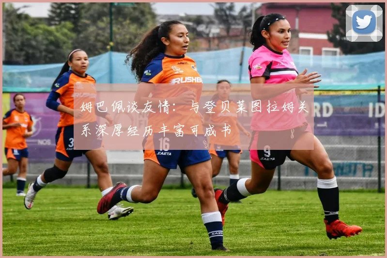 姆巴佩谈友情：与登贝莱图拉姆关系深厚经历丰富可成书