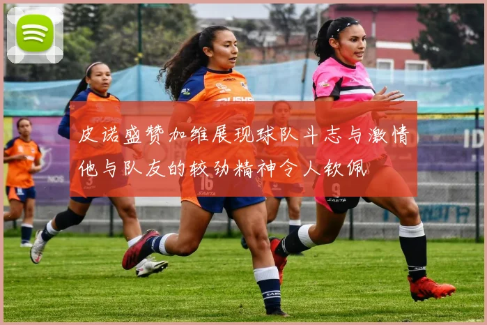 皮诺盛赞加维展现球队斗志与激情他与队友的较劲精神令人钦佩