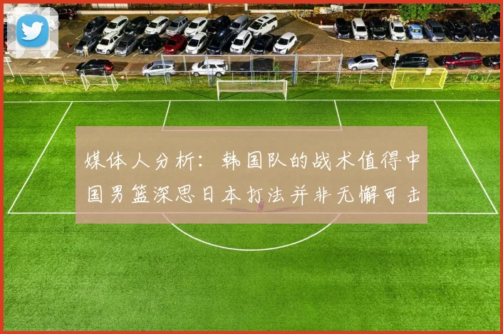 媒体人分析：韩国队的战术值得中国男篮深思日本打法并非无懈可击