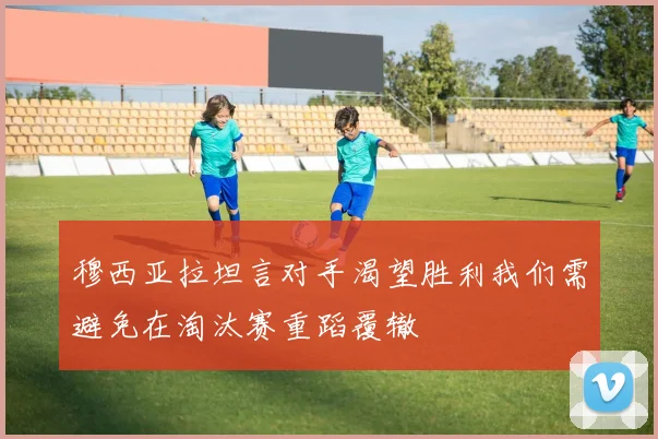 穆西亚拉坦言对手渴望胜利我们需避免在淘汰赛重蹈覆辙