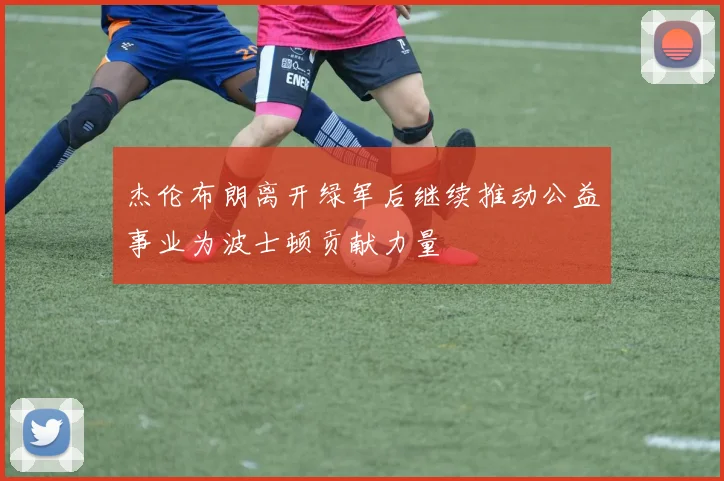杰伦布朗离开绿军后继续推动公益事业为波士顿贡献力量